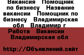 Вакансия : Помощник по бизнесу › Название вакансии ­ Помощник по бизнесу - Владимирская обл., Владимир г. Работа » Вакансии   . Владимирская обл.